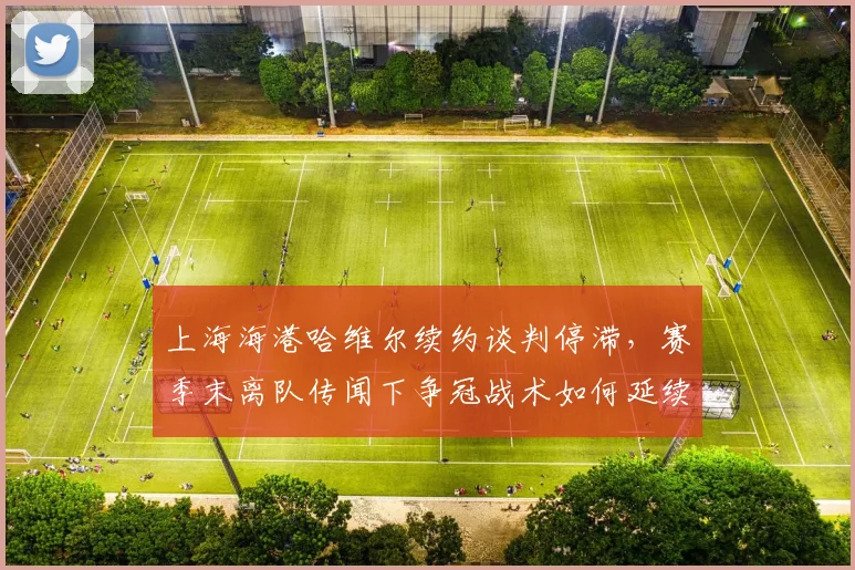 上海海港哈维尔续约谈判停滞，赛季末离队传闻下争冠战术如何延续？