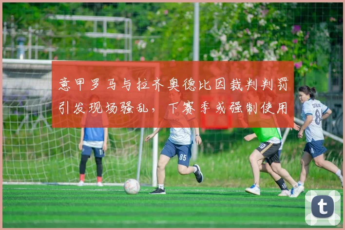 意甲罗马与拉齐奥德比因裁判判罚引发现场骚乱，下赛季或强制使用电子票务？