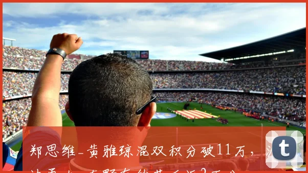 郑思维_黄雅琼混双积分破11万，渡边勇大_东野有纱落后近2万分