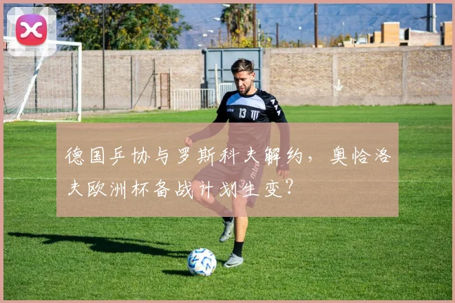 德国乒协与罗斯科夫解约，奥恰洛夫欧洲杯备战计划生变？